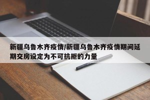 新疆乌鲁木齐疫情/新疆乌鲁木齐疫情期间延期交房设定为不可抗拒的力量