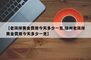 【老凤祥黄金费用今天多少一克,徐州老凤祥黄金费用今天多少一克】