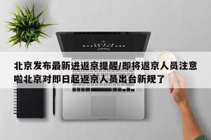 北京发布最新进返京提醒/即将返京人员注意啦北京对即日起返京人员出台新规了