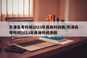 天津高考时间2023年具体时间表/天津高考时间2023年具体时间表格