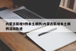内蒙古新增9例本土病例/内蒙古新增本土病例活动轨迹