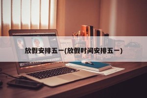 放假安排五一(放假时间安排五一)