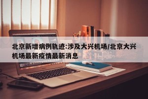 北京新增病例轨迹:涉及大兴机场/北京大兴机场最新疫情最新消息