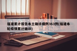 福建累计报告本土确诊病例363例(福建本轮疫情累计确诊)