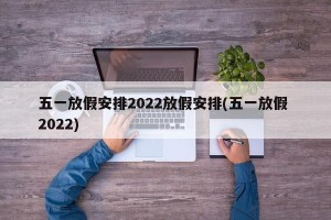 五一放假安排2022放假安排(五一放假 2022)