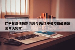 辽宁省疫情最新消息今天/辽宁省疫情最新消息今天实时