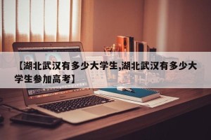 【湖北武汉有多少大学生,湖北武汉有多少大学生参加高考】