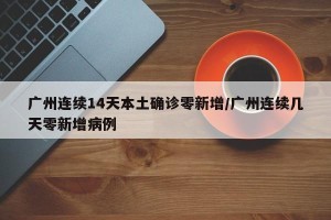 广州连续14天本土确诊零新增/广州连续几天零新增病例