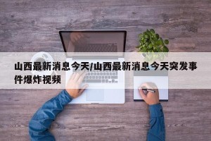 山西最新消息今天/山西最新消息今天突发事件爆炸视频