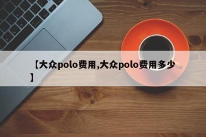 【大众polo费用,大众polo费用多少】