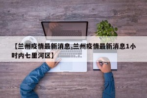 【兰州疫情最新消息,兰州疫情最新消息1小时内七里河区】