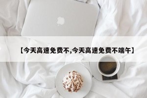 【今天高速免费不,今天高速免费不端午】