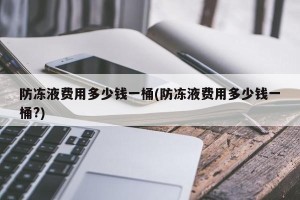 防冻液费用多少钱一桶(防冻液费用多少钱一桶?)