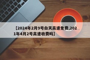【2024年2月9号白天高速免费,2021年4月2号高速收费吗】