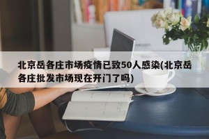 北京岳各庄市场疫情已致50人感染(北京岳各庄批发市场现在开门了吗)