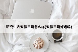 研究生去安徽三建怎么样(安徽三建好进吗)