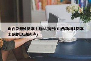 山西新增4例本土确诊病例(山西新增1例本土病例活动轨迹)