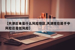 【天津近来是什么风险地区,天津现在属于中风险还是低风险】