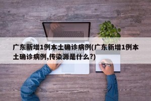 广东新增1例本土确诊病例(广东新增1例本土确诊病例,传染源是什么?)
