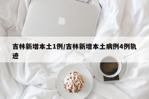 吉林新增本土1例/吉林新增本土病例4例轨迹