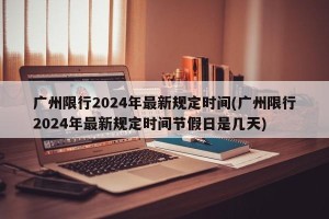 广州限行2024年最新规定时间(广州限行2024年最新规定时间节假日是几天)