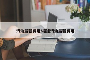 汽油最新费用/福建汽油最新费用