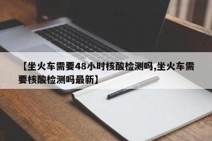【坐火车需要48小时核酸检测吗,坐火车需要核酸检测吗最新】