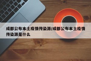 成都公布本土疫情传染源/成都公布本土疫情传染源是什么