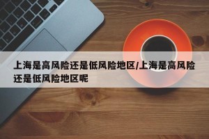 上海是高风险还是低风险地区/上海是高风险还是低风险地区呢