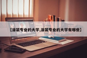 【涂装专业的大学,涂装专业的大学有哪些】