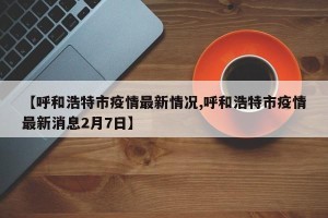 【呼和浩特市疫情最新情况,呼和浩特市疫情最新消息2月7日】