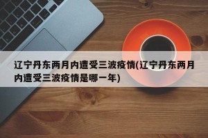 辽宁丹东两月内遭受三波疫情(辽宁丹东两月内遭受三波疫情是哪一年)
