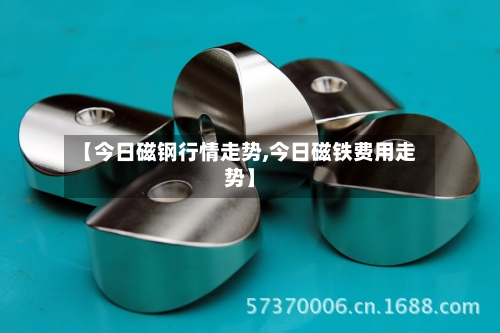 【今日磁钢行情走势,今日磁铁费用走势】-第2张图片