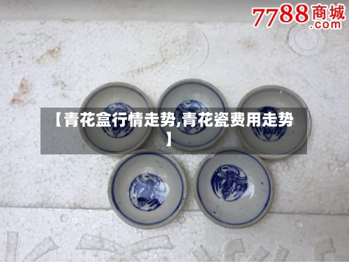 【青花盒行情走势,青花瓷费用走势】