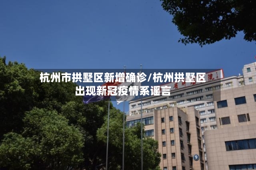 杭州市拱墅区新增确诊/杭州拱墅区出现新冠疫情系谣言-第3张图片