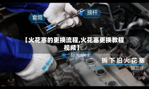 【火花塞的更换流程,火花塞更换教程视频】