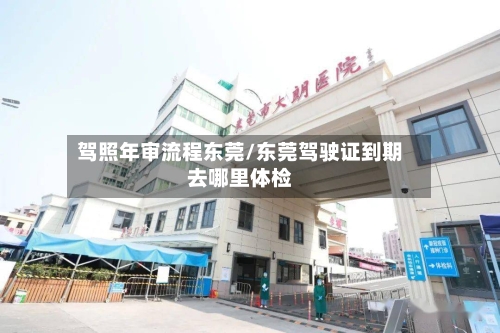 驾照年审流程东莞/东莞驾驶证到期去哪里体检