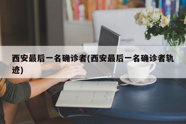 西安最后一名确诊者(西安最后一名确诊者轨迹)