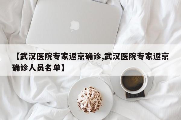 【武汉医院专家返京确诊,武汉医院专家返京确诊人员名单】