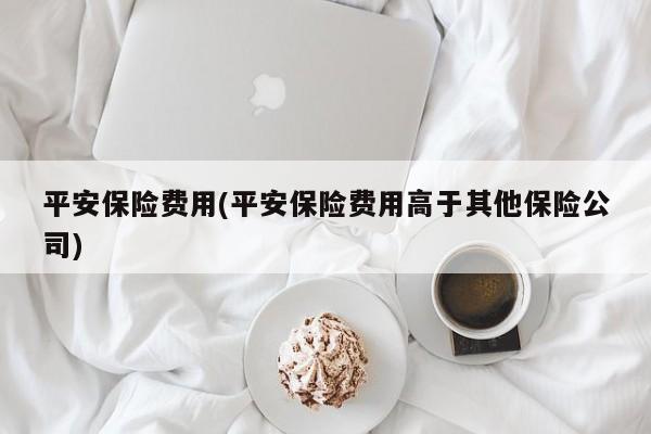 平安保险费用(平安保险费用高于其他保险公司)