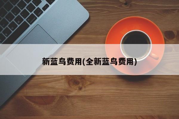 新蓝鸟费用(全新蓝鸟费用)