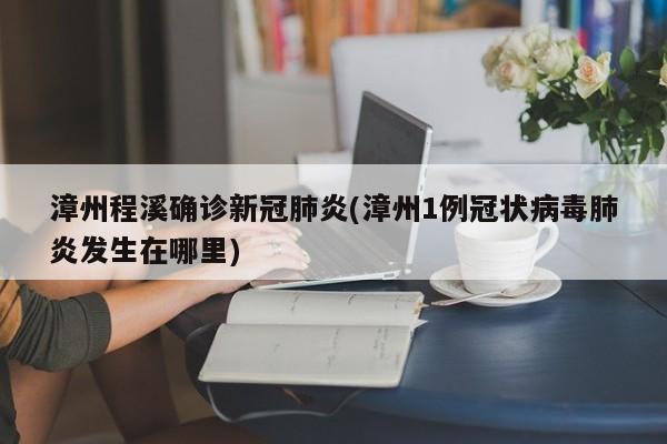 漳州程溪确诊新冠肺炎(漳州1例冠状病毒肺炎发生在哪里)