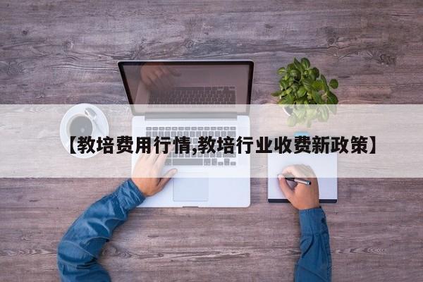 【教培费用行情,教培行业收费新政策】