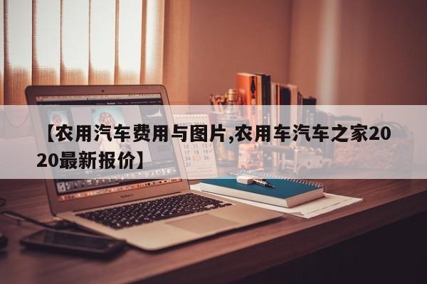 【农用汽车费用与图片,农用车汽车之家2020最新报价】