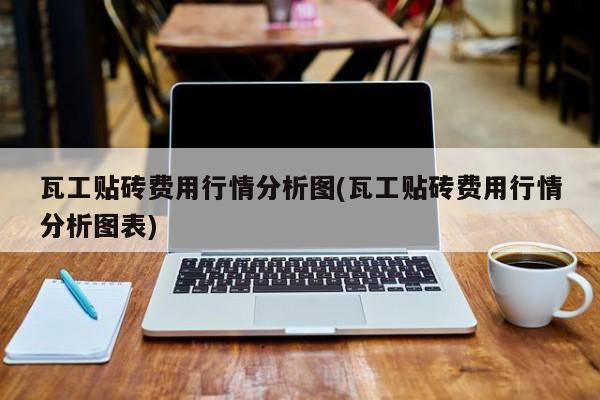 瓦工贴砖费用行情分析图(瓦工贴砖费用行情分析图表)