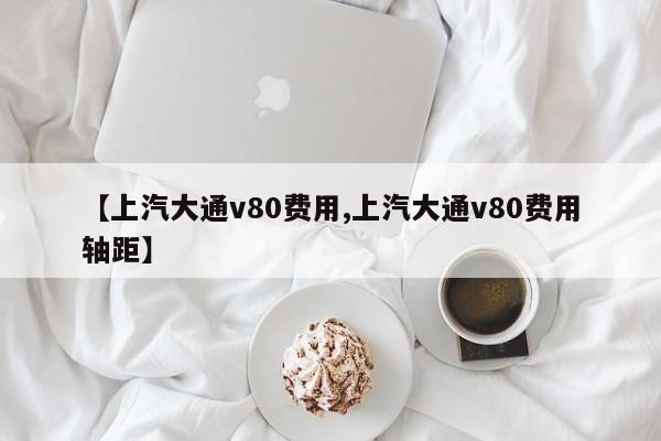 【上汽大通v80费用,上汽大通v80费用轴距】