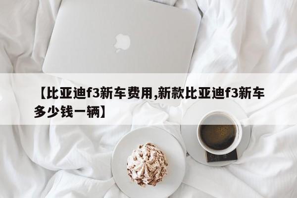 【比亚迪f3新车费用,新款比亚迪f3新车多少钱一辆】