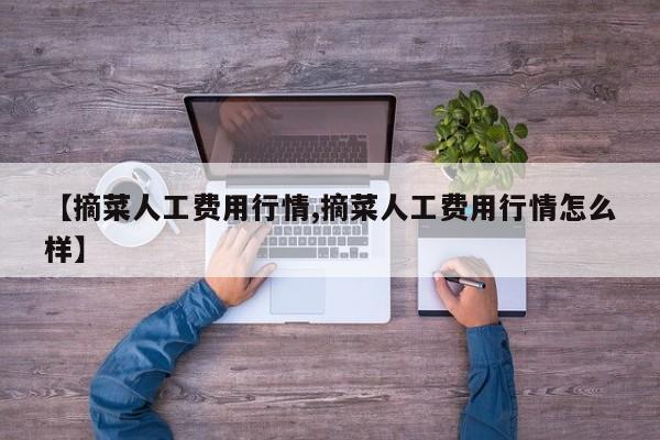 【摘菜人工费用行情,摘菜人工费用行情怎么样】