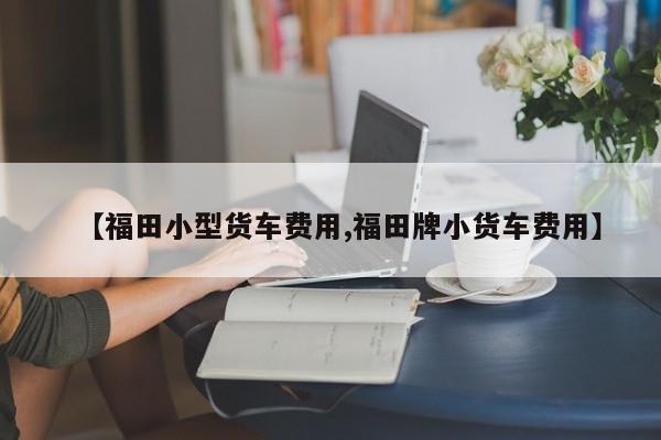 【福田小型货车费用,福田牌小货车费用】