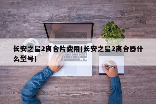 长安之星2离合片费用(长安之星2离合器什么型号)